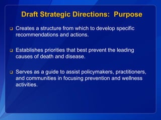 Draft Strategic Directions: Purpose
   Creates a structure from which to develop specific
    recommendations and actions.

   Establishes priorities that best prevent the leading
    causes of death and disease.

   Serves as a guide to assist policymakers, practitioners,
    and communities in focusing prevention and wellness
    activities.
 