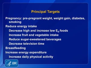 Principal Targets
Pregnancy: pre-pregnant weight, weight gain, diabetes,
  smoking
Reduce energy intake
  Decrease high and increase low ED foods
  Increase fruit and vegetable intake
  Reduce sugar-sweetened beverages
  Decrease television time
Breastfeeding
Increase energy expenditure
  Increase daily physical activity
 