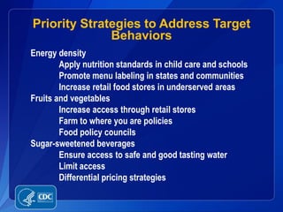 Priority Strategies to Address Target
              Behaviors
Energy density
        Apply nutrition standards in child care and schools
        Promote menu labeling in states and communities
        Increase retail food stores in underserved areas
Fruits and vegetables
        Increase access through retail stores
        Farm to where you are policies
        Food policy councils
Sugar-sweetened beverages
        Ensure access to safe and good tasting water
        Limit access
        Differential pricing strategies
 