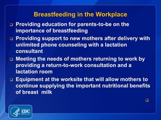 Breastfeeding in the Workplace
   Providing education for parents-to-be on the
    importance of breastfeeding
   Providing support to new mothers after delivery with
    unlimited phone counseling with a lactation
    consultant
   Meeting the needs of mothers returning to work by
    providing a return-to-work consultation and a
    lactation room
   Equipment at the worksite that will allow mothers to
    continue supplying the important nutritional benefits
    of breast milk
                                                       
 