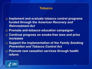Tobacco


   Implement and evaluate tobacco control programs
    funded through the American Recovery and
    Reinvestment Act
   Promote anti-tobacco education campaigns•
   Continue progress on smoke-free laws and price
    increases
   Support the implementation of the Family Smoking
    Prevention and Tobacco Control Act
   Promote new cessation services through health
    reform


                                             34
 