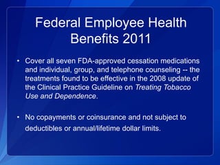 Federal Employee Health
          Benefits 2011
• Cover all seven FDA-approved cessation medications
  and individual, group, and telephone counseling -- the
  treatments found to be effective in the 2008 update of
  the Clinical Practice Guideline on Treating Tobacco
  Use and Dependence.

• No copayments or coinsurance and not subject to
  deductibles or annual/lifetime dollar limits.
 
