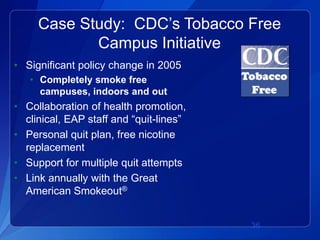 Case Study: CDC’s Tobacco Free
            Campus Initiative
• Significant policy change in 2005
   • Completely smoke free
     campuses, indoors and out
• Collaboration of health promotion,
  clinical, EAP staff and “quit-lines”
• Personal quit plan, free nicotine
  replacement
• Support for multiple quit attempts
• Link annually with the Great
  American Smokeout®


                                         36
 
