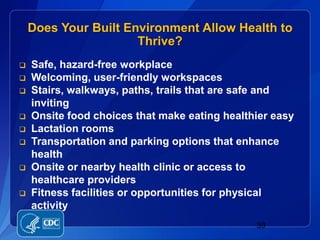 Does Your Built Environment Allow Health to
                      Thrive?
   Safe, hazard-free workplace
   Welcoming, user-friendly workspaces
   Stairs, walkways, paths, trails that are safe and
    inviting
   Onsite food choices that make eating healthier easy
   Lactation rooms
   Transportation and parking options that enhance
    health
   Onsite or nearby health clinic or access to
    healthcare providers
   Fitness facilities or opportunities for physical
    activity
                                               39
 