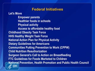 Federal Initiatives
Let’s Move
        Empower parents
        Healthier foods in schools
        Physical activity
        Access to affordable healthy food
Childhood Obesity Task Force
HHS Healthy Weight Task Force
National Action Plan for Physical Activity
Dietary Guidelines for Americans
Communities Putting Prevention to Work (CPPW)
Child Nutrition Reauthorization
Surgeon General’s Call to Action on Breastfeeding
FTC Guidelines for Foods Marketed to Children
National Prevention, Health Promotion and Public Health Council
 