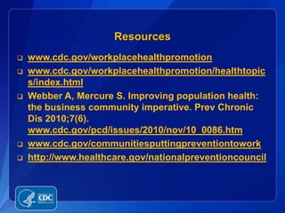 Resources
   www.cdc.gov/workplacehealthpromotion
   www.cdc.gov/workplacehealthpromotion/healthtopic
    s/index.html
   Webber A, Mercure S. Improving population health:
    the business community imperative. Prev Chronic
    Dis 2010;7(6).
    www.cdc.gov/pcd/issues/2010/nov/10_0086.htm.
   www.cdc.gov/communitiesputtingpreventiontowork
   http://www.healthcare.gov/nationalpreventioncouncil
 