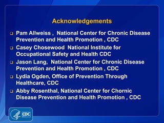 Acknowledgements
   Pam Allweiss , National Center for Chronic Disease
    Prevention and Health Promotion , CDC
   Casey Chosewood National Institute for
    Occupational Safety and Health CDC
   Jason Lang, National Center for Chronic Disease
    Prevention and Health Promotion , CDC
   Lydia Ogden, Office of Prevention Through
    Healthcare, CDC
   Abby Rosenthal, National Center for Chornic
    Disease Prevention and Health Promotion , CDC
 