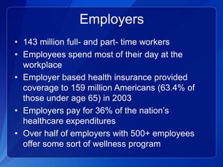 Employers
• 143 million full- and part- time workers
• Employees spend most of their day at the
  workplace
• Employer based health insurance provided
  coverage to 159 million Americans (63.4% of
  those under age 65) in 2003
• Employers pay for 36% of the nation’s
  healthcare expenditures
• Over half of employers with 500+ employees
  offer some sort of wellness program
 