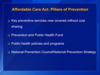 Affordable Care Act: Pillars of Prevention

   Key preventive services now covered without cost
    sharing

   Prevention and Public Health Fund

   Public health policies and programs

   National Prevention Council/National Prevention Strategy
 