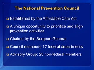 The National Prevention Council

   Established by the Affordable Care Act

   A unique opportunity to prioritize and align
    prevention activities

   Chaired by the Surgeon General
   Council members: 17 federal departments

   Advisory Group: 25 non-federal members
 