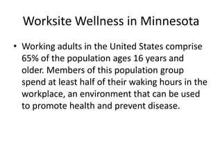 Worksite Wellness in Minnesota
• Working adults in the United States comprise
  65% of the population ages 16 years and
  older. Members of this population group
  spend at least half of their waking hours in the
  workplace, an environment that can be used
  to promote health and prevent disease.
 