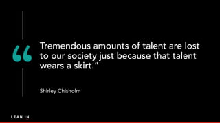Tremendous amounts of talent are lost
to our society just because that talent
wears a skirt.”
Shirley Chisholm
 