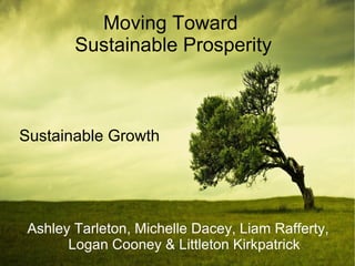 Moving Toward
        Sustainable Prosperity



Sustainable Growth




 Ashley Tarleton, Michelle Dacey, Liam Rafferty,
       Logan Cooney & Littleton Kirkpatrick
 