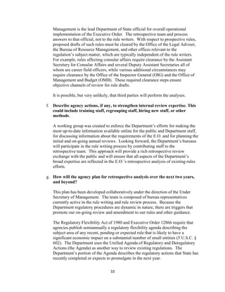 Management is the lead Department of State official for overall operational
   implementation of the Executive Order. The retrospective team and process
   answers to that official, not to the rule writers. With respect to prospective rules,
   proposed drafts of such rules must be cleared by the Office of the Legal Adviser,
   the Bureau of Resource Management, and other offices relevant to the
   regulation’s subject matter, which are typically independent of the rule writers.
   For example, rules affecting consular affairs require clearance by the Assistant
   Secretary for Consular Affairs and several Deputy Assistant Secretaries all of
   whom are career field officers, while various additional circumstances may
   require clearance by the Office of the Inspector General (OIG) and the Office of
   Management and Budget (OMB). These required clearance steps ensure
   objective channels of review for rule drafts.

   It is possible, but very unlikely, that third parties will perform the analyses.

f. Describe agency actions, if any, to strengthen internal review expertise. This
   could include training staff, regrouping staff, hiring new staff, or other
   methods.

   A working group was created to enforce the Department’s efforts for making the
   most up-to-date information available online for the public and Department staff,
   for discussing information about the requirements of the E.O. and for planning the
   initial and on-going annual reviews. Looking forward, the Department’s bureaus
   will participate in the rule writing process by contributing staff to the
   retrospective team. This approach will provide a rich retrospective review
   exchange with the public and will ensure that all aspects of the Department’s
   broad expertise are reflected in the E.O.’s retrospective analysis of existing rules
   efforts.

g. How will the agency plan for retrospective analysis over the next two years,
   and beyond?

   This plan has been developed collaboratively under the direction of the Under
   Secretary of Management. The team is composed of bureau representatives
   currently active in the rule writing and rule review process. Because the
   Department regulatory procedures are dynamic in nature, there are triggers that
   promote our on-going review and amendment to our rules and other guidance.

   The Regulatory Flexibility Act of 1980 and Executive Order 12866 require that
   agencies publish semiannually a regulatory flexibility agenda describing the
   subject area of any recent, pending or expected rule that is likely to have a
   significant economic impact on a substantial number of small entities (5 U.S.C. §
   602). The Department uses the Unified Agenda of Regulatory and Deregulatory
   Actions (the Agenda) as another way to review existing regulations. The
   Department’s portion of the Agenda describes the regulatory actions that State has
   recently completed or expects to promulgate in the next year.

                                     10
 