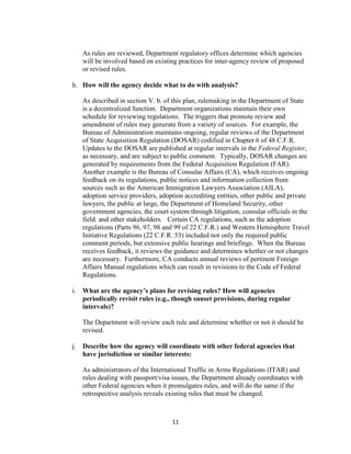 As rules are reviewed, Department regulatory offices determine which agencies
   will be involved based on existing practices for inter-agency review of proposed
   or revised rules.

h. How will the agency decide what to do with analysis?

   As described in section V. b. of this plan, rulemaking in the Department of State
   is a decentralized function. Department organizations maintain their own
   schedule for reviewing regulations. The triggers that promote review and
   amendment of rules may generate from a variety of sources. For example, the
   Bureau of Administration maintains ongoing, regular reviews of the Department
   of State Acquisition Regulation (DOSAR) codified in Chapter 6 of 48 C.F.R.
   Updates to the DOSAR are published at regular intervals in the Federal Register,
   as necessary, and are subject to public comment. Typically, DOSAR changes are
   generated by requirements from the Federal Acquisition Regulation (FAR).
   Another example is the Bureau of Consular Affairs (CA), which receives ongoing
   feedback on its regulations, public notices and information collection from
   sources such as the American Immigration Lawyers Association (AILA),
   adoption service providers, adoption accrediting entities, other public and private
   lawyers, the public at large, the Department of Homeland Security, other
   government agencies, the court system through litigation, consular officials in the
   field. and other stakeholders. Certain CA regulations, such as the adoption
   regulations (Parts 96, 97, 98 and 99 of 22 C.F.R.) and Western Hemisphere Travel
   Initiative Regulations (22 C.F.R. 53) included not only the required public
   comment periods, but extensive public hearings and briefings. When the Bureau
   receives feedback, it reviews the guidance and determines whether or not changes
   are necessary. Furthermore, CA conducts annual reviews of pertinent Foreign
   Affairs Manual regulations which can result in revisions to the Code of Federal
   Regulations.

i. What are the agency’s plans for revising rules? How will agencies
   periodically revisit rules (e.g., though sunset provisions, during regular
   intervals)?

   The Department will review each rule and determine whether or not it should be
   revised.

j. Describe how the agency will coordinate with other federal agencies that
   have jurisdiction or similar interests:

   As administrators of the International Traffic in Arms Regulations (ITAR) and
   rules dealing with passport/visa issues, the Department already coordinates with
   other Federal agencies when it promulgates rules, and will do the same if the
   retrospective analysis reveals existing rules that must be changed.



                                   11
 