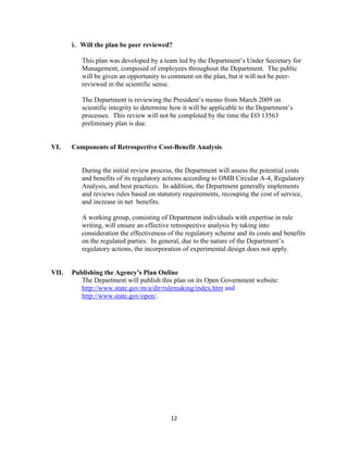 k. Will the plan be peer reviewed?

          This plan was developed by a team led by the Department’s Under Secretary for
          Management, composed of employees throughout the Department. The public
          will be given an opportunity to comment on the plan, but it will not be peer-
          reviewed in the scientific sense.

          The Department is reviewing the President’s memo from March 2009 on
          scientific integrity to determine how it will be applicable to the Department’s
          processes. This review will not be completed by the time the EO 13563
          preliminary plan is due.


VI.    Components of Retrospective Cost-Benefit Analysis


          During the initial review process, the Department will assess the potential costs
          and benefits of its regulatory actions according to OMB Circular A-4, Regulatory
          Analysis, and best practices. In addition, the Department generally implements
          and reviews rules based on statutory requirements, recouping the cost of service,
          and increase in net benefits.

          A working group, consisting of Department individuals with expertise in rule
          writing, will ensure an effective retrospective analysis by taking into
          consideration the effectiveness of the regulatory scheme and its costs and benefits
          on the regulated parties. In general, due to the nature of the Department’s
          regulatory actions, the incorporation of experimental design does not apply.


VII.   Publishing the Agency’s Plan Online
          The Department will publish this plan on its Open Government website:
          http://www.state.gov/m/a/dir/rulemaking/index.htm and
          http://www.state.gov/open/.




                                           12
 