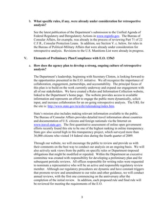 b. What specific rules, if any, were already under consideration for retrospective
        analysis?

        See the latest publication of the Department’s submission to the Unified Agenda of
        Federal Regulatory and Deregulatory Actions in www.reginfo.gov. The Bureau of
        Consular Affairs, for example, was already in the process of reviewing Part 71 of 22
        C.F.R., Consular Protection Loans. In addition, see Section V. c. below, for rules in
        the Bureau of Political-Military Affairs that were already under consideration for
        retrospective analysis. Revisions to the U.S. Munitions List were already in progress.

V.      Elements of Preliminary Plan/Compliance with E.O. 13563

     a. How does the agency plan to develop a strong, ongoing culture of retrospective
        analysis?

        The Department’s leadership, beginning with Secretary Clinton, is looking forward to
        the opportunities presented in the E.O. initiative. We all recognize the importance of
        collaboration, engagement, partnerships, and accountability. The principal focus of
        this plan is to build on the work currently underway and expand our engagement with
        all of our stakeholders. We have created a Rules and Information Collection website,
        linked to the Department’s home page. The website provides access to available
        information and represents an effort to engage the public more dynamically, solicit
        input, and increase collaboration for an on-going retrospective analysis. The URL for
        the site is: http://www.state.gov/m/a/dir/rulemaking/index.htm.

        State’s mission also includes making relevant information available to the public.
        The Bureau of Consular Affairs provides detailed travel information about countries
        and documentation of U.S. citizens and foreign nationals via the Internet on
        www.travel.state.gov. The first quantitative assessment of online open government
        efforts recently found this site to be one of the highest ranking in online transparency.
        State.gov also scored high in this transparency project, which surveyed more than
        36,000 citizens who visited 14 federal sites during the fourth quarter of 2009.

        Through our website, we will encourage the public to review and provide us with
        their comments on the best way to conduct our analysis on an ongoing basis. We will
        also actively seek views from the public on specific rules or Department-imposed
        obligations that might be modified or repealed. Within the Department an executive
        committee was created with responsibility for developing a preliminary plan and for
        subsequent periodic reviews. All offices responsible for writing rules were requested
        to nominate a representative who will be an active and responsible regulatory review
        member. Although our regulatory procedures are dynamic and have constant triggers
        that promote review and amendment to our rules and other guidance, we will conduct
        annual reviews, with the first one commencing on the anniversary after the
        completion of the initial review. In addition, each proposed rule and final rule will
        be reviewed for meeting the requirements of the E.O.



                                              3
 