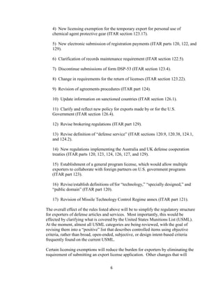 4) New licensing exemption for the temporary export for personal use of
   chemical agent protective gear (ITAR section 123.17).

   5) New electronic submission of registration payments (ITAR parts 120, 122, and
   129).

   6) Clarification of records maintenance requirement (ITAR section 122.5).

   7) Discontinue submissions of form DSP-53 (ITAR section 123.4).

   8) Change in requirements for the return of licenses (ITAR section 123.22).

   9) Revision of agreements procedures (ITAR part 124).

   10) Update information on sanctioned countries (ITAR section 126.1).

   11) Clarify and reflect new policy for exports made by or for the U.S.
   Government (ITAR section 126.4).

   12) Revise brokering regulations (ITAR part 129).

   13) Revise definition of “defense service” (ITAR sections 120.9, 120.38, 124.1,
   and 124.2).

   14) New regulations implementing the Australia and UK defense cooperation
   treaties (ITAR parts 120, 123, 124, 126, 127, and 129).

   15) Establishment of a general program license, which would allow multiple
   exporters to collaborate with foreign partners on U.S. government programs
   (ITAR part 123).

   16) Revise/establish definitions of/for “technology,” “specially designed,” and
   “public domain” (ITAR part 120).

   17) Revision of Missile Technology Control Regime annex (ITAR part 121).

The overall effect of the rules listed above will be to simplify the regulatory structure
for exporters of defense articles and services. Most importantly, this would be
effected by clarifying what is covered by the United States Munitions List (USML).
At the moment, almost all USML categories are being reviewed, with the goal of
revising them into a “positive” list that describes controlled items using objective
criteria, rather than broad, open-ended, subjective, or design intent-based criteria
frequently found on the current USML.

Certain licensing exemptions will reduce the burden for exporters by eliminating the
requirement of submitting an export license application. Other changes that will

                                      6
 