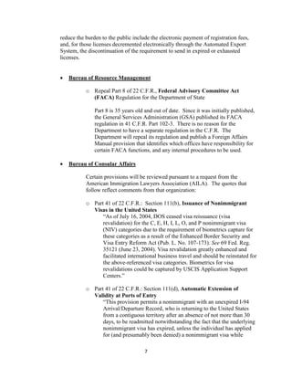 reduce the burden to the public include the electronic payment of registration fees,
and, for those licenses decremented electronically through the Automated Export
System, the discontinuation of the requirement to send in expired or exhausted
licenses.


   Bureau of Resource Management

           o Repeal Part 8 of 22 C.F.R., Federal Advisory Committee Act
             (FACA) Regulation for the Department of State

               Part 8 is 35 years old and out of date. Since it was initially published,
               the General Services Administration (GSA) published its FACA
               regulation in 41 C.F.R. Part 102-3. There is no reason for the
               Department to have a separate regulation in the C.F.R. The
               Department will repeal its regulation and publish a Foreign Affairs
               Manual provision that identifies which offices have responsibility for
               certain FACA functions, and any internal procedures to be used.

   Bureau of Consular Affairs

           Certain provisions will be reviewed pursuant to a request from the
           American Immigration Lawyers Association (AILA). The quotes that
           follow reflect comments from that organization:

           o Part 41 of 22 C.F.R.: Section 111(b), Issuance of Nonimmigrant
             Visas in the United States
                 “As of July 16, 2004, DOS ceased visa reissuance (visa
                 revalidation) for the C, E, H, I, L, O, and P nonimmigrant visa
                 (NIV) categories due to the requirement of biometrics capture for
                 these categories as a result of the Enhanced Border Security and
                 Visa Entry Reform Act (Pub. L. No. 107-173). See 69 Fed. Reg.
                 35121 (June 23, 2004). Visa revalidation greatly enhanced and
                 facilitated international business travel and should be reinstated for
                 the above-referenced visa categories. Biometrics for visa
                 revalidations could be captured by USCIS Application Support
                 Centers.”

           o Part 41 of 22 C.F.R.: Section 111(d), Automatic Extension of
             Validity at Ports of Entry
                 “This provision permits a nonimmigrant with an unexpired I-94
                 Arrival/Departure Record, who is returning to the United States
                 from a contiguous territory after an absence of not more than 30
                 days, to be readmitted notwithstanding the fact that the underlying
                 nonimmigrant visa has expired, unless the individual has applied
                 for (and presumably been denied) a nonimmigrant visa while

                                     7
 