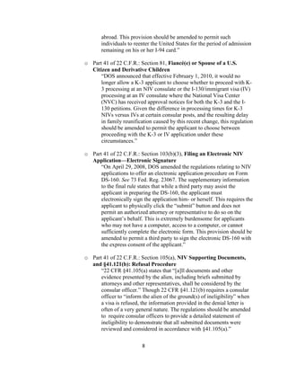 abroad. This provision should be amended to permit such
       individuals to reenter the United States for the period of admission
       remaining on his or her I-94 card.”

o Part 41 of 22 C.F.R.: Section 81, Fiancé(e) or Spouse of a U.S.
  Citizen and Derivative Children
      “DOS announced that effective February 1, 2010, it would no
      longer allow a K-3 applicant to choose whether to proceed with K-
      3 processing at an NIV consulate or the I-130/immigrant visa (IV)
      processing at an IV consulate where the National Visa Center
      (NVC) has received approval notices for both the K-3 and the I-
      130 petitions. Given the difference in processing times for K-3
      NIVs versus IVs at certain consular posts, and the resulting delay
      in family reunification caused by this recent change, this regulation
      should be amended to permit the applicant to choose between
      proceeding with the K-3 or IV application under these
      circumstances.”

o Part 41 of 22 C.F.R.: Section 103(b)(3), Filing an Electronic NIV
  Application—Electronic Signature
      “On April 29, 2008, DOS amended the regulations relating to NIV
      applications to offer an electronic application procedure on Form
      DS-160. See 73 Fed. Reg. 23067. The supplementary information
      to the final rule states that while a third party may assist the
      applicant in preparing the DS-160, the applicant must
      electronically sign the application him- or herself. This requires the
      applicant to physically click the “submit” button and does not
      permit an authorized attorney or representative to do so on the
      applicant’s behalf. This is extremely burdensome for applicants
      who may not have a computer, access to a computer, or cannot
      sufficiently complete the electronic form. This provision should be
      amended to permit a third party to sign the electronic DS-160 with
      the express consent of the applicant.”

o Part 41 of 22 C.F.R.: Section 105(a), NIV Supporting Documents,
  and §41.121(b): Refusal Procedure
      “22 CFR §41.105(a) states that “[a]ll documents and other
      evidence presented by the alien, including briefs submitted by
      attorneys and other representatives, shall be considered by the
      consular officer.” Though 22 CFR §41.121(b) requires a consular
      officer to “inform the alien of the ground(s) of ineligibility” when
      a visa is refused, the information provided in the denial letter is
      often of a very general nature. The regulations should be amended
      to require consular officers to provide a detailed statement of
      ineligibility to demonstrate that all submitted documents were
      reviewed and considered in accordance with §41.105(a).”

                          8
 
