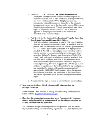 o Part 42 of 22 C.F.R.: Section 65, IV Supporting Documents
                “Immigrant visa applicants are required to submit originals of
                essential documents such as birth certificates, marriage certificates,
                and police certificates to the NVC. The physical case file,
                including the original documents, is forwarded to the consulate,
                but documents can get lost in the file transfer process. This practice
                should be amended to permit IV applicants to submit good, clear
                copies of original documents to the NVC and to permit the
                applicant to bring original documents to the interview for
                inspection by the consular officer.”

          o Part 42 of 22 C.F.R.: Section 21(b), Immigrant Visas for Surviving
            Beneficiaries/Spouses of Deceased U.S. Citizens
                “USCIS regulations promulgated in 2006, 8 CFR §204.2(i)(1)(iv),
                allow for the automatic conversion of an I-130 petition to an I-360
                petition upon the petitioner’s death in the case of a spouse (widow)
                of a U.S. citizen. Section 568(c) of the FY2010 Appropriations
                Act, Pub. L. No. 111-83, included provisions permitting widows
                married less than two years to similarly self-petition, as well as
                provisions for benefits for other surviving relatives. Under INA
                §204(l), such individuals are eligible for survivor benefits if they
                can show a U.S. residence at the time of the petitioner’s death,
                even where they have proceeded abroad for the sole purpose of
                consular processing. However, it appears that DOS has yet to issue
                guidance or regulations on the treatment of surviving beneficiaries,
                and may in fact be treating widow petitions as automatically
                revoked under 8 CFR §205.1(a)(3), in cases where the petitioner
                dies before the beneficiary has immigrated to the United States.
                We ask that regulations and/or guidance be implemented in this
                regard.”

          o A proposal for the right to counsel at U.S. Embassies and consulates.

d. Structure and Staffing. High-level agency official responsible for
   retrospective review.

   Name/Position Title: Patrick F. Kennedy, Under Secretary for Management
   Email address: RegulatoryReview@state.gov

e. How does the agency plan to ensure that agency’s retrospective team and
   process maintains sufficient independence from the offices responsible for
   writing and implementing regulations?

   The Department recognizes the importance of independence from the offices
   responsible for writing and implementing regulations. The Under Secretary for

                                    9
 