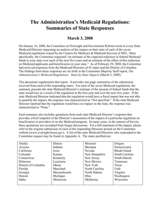 The Administration’s Medicaid Regulations:
               Summaries of State Responses
                                        March 3, 2008
On January 16, 2008, the Committee on Oversight and Government Reform wrote to every State
Medicaid Director requesting an analysis of the impact on their state of each of the seven
Medicaid regulations issued by the Centers for Medicare & Medicaid Services (CMS). More
specifically, the Committee requested “an estimate of the expected reduction in federal Medicaid
funds to your state over each of the next five years and an estimate of the effect of this reduction
on Medicaid applicants and beneficiaries in your state.” As of February 29, 2008, the Committee
had received responses from the Medicaid Directors of 43 states and the District of Columbia.
The findings from these responses are set forth in the Committee Majority Staff report, The
Administration’s Medicaid Regulations: State-by-State Impacts (March 3, 2008).

This document supplements that report. It provides one-page summaries of the submission
received from each of the responding states. For each of the seven Medicaid regulations, the
summary presents the state Medicaid Director’s estimate of the amount of federal funds that the
state would lose as a result of the regulation in the first year and over the next five years. If the
state Medicaid Director indicated that the regulation would have a fiscal impact but was not able
to quantify the impact, the response was characterized as “Not specified.” If the state Medicaid
Director reported that the regulation would have no impact on the state, the response was
characterized as “None.”

Each summary also includes quotations from each state Medicaid Director’s response that
provides a brief snapshot of the Director’s assessment of the impact of a particular regulation on
beneficiaries or providers or on the Medicaid program. In many cases, in the interest of brevity,
these quotations are excerpted from longer discussions. For a full statement of the impact, please
refer to the original submission of each of the responding Directors posted on the Committee
website (www.oversight.house.gov). A list of the state Medicaid Directors who responded to the
Committee request may be found in Appendix A. The states profiled are:

Alaska                      Illinois                   Missouri                Oregon
Arizona                     Indiana                    Montana                 Pennsylvania
California                  Iowa                       Nevada                  Rhode Island
Colorado                    Kansas                     New Hampshire           South Carolina
Connecticut                 Kentucky                   New Jersey              South Dakota
Delaware                    Louisiana                  New Mexico              Tennessee
District of Columbia        Maine                      New York                Texas
Florida                     Maryland                   North Carolina          Utah
Georgia                     Massachusetts              North Dakota            Virginia
Hawaii                      Michigan                   Ohio                    Washington
Idaho                       Minnesota                  Oklahoma                Wisconsin
 