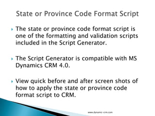    The state or province code format script is
    one of the formatting and validation scripts
    included in the Script Generator.

   The Script Generator is compatible with MS
    Dynamics CRM 4.0.

   View quick before and after screen shots of
    how to apply the state or province code
    format script to CRM.

                             www.dynamic-crm.com
 