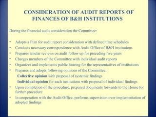   CONSIDERATION OF AUDIT REPORTS   OF FINANCES OF  B & H  INSTITUTIONS  During the financial audit consideration the Committee : Adopts a Plan for audit report consideration with defined time schedules Conducts necessary correspondence with Audit Office of B&H institutions  Prepares tabular reviews on audit follow up for preceding five years Charges members of the Committee with individual audit reports  Organizes and implements public hearing for the representatives of institutions  Prepares and adopts following opinions of the Committee : Collective opinion  with proposal of systemic findings  Individual opinion  for each institutions with proposal of individual findings  Upon completion of the procedure, prepared documents forwards to the House for further procedure In cooperation with the Audit Office, performs supervision over implementation of adopted findings  