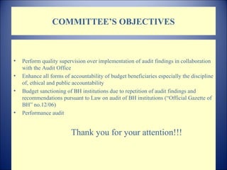 COMMITTEE’S OBJECTIVES Perform quality supervision over implementation of audit findings in collaboration with the Audit Office  Enhance all forms of accountability of budget beneficiaries especially the discipline of, ethical and public accountability  Bud get sanctioning of  BH  institutions due to repetition of audit findings and recommendations   pursuant to Law on audit of BH institutions  (“ Official Gazette of  BH”  no. 12/06) Performance audit Thank you for your attention !!! 