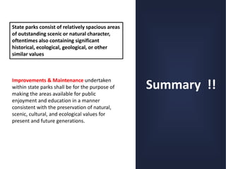 Summary !!
State parks consist of relatively spacious areas
of outstanding scenic or natural character,
oftentimes also containing significant
historical, ecological, geological, or other
similar values
Improvements & Maintenance undertaken
within state parks shall be for the purpose of
making the areas available for public
enjoyment and education in a manner
consistent with the preservation of natural,
scenic, cultural, and ecological values for
present and future generations.
 