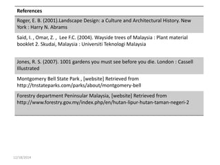 12/18/2014
References
Roger, E. B. (2001).Landscape Design: a Culture and Architectural History. New
York : Harry N. Abrams
Said, I. , Omar, Z. , Lee F.C. (2004). Wayside trees of Malaysia : Plant material
booklet 2. Skudai, Malaysia : Universiti Teknologi Malaysia
Jones, R. S. (2007). 1001 gardens you must see before you die. London : Cassell
Illustrated
Montgomery Bell State Park , [website] Retrieved from
http://tnstateparks.com/parks/about/montgomery-bell
Forestry department Peninsular Malaysia, [website] Retrieved from
http://www.forestry.gov.my/index.php/en/hutan-lipur-hutan-taman-negeri-2
 