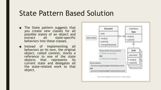 State Pattern Based Solution
■ The State pattern suggests that
you create new classes for all
possible states of an object and
extract all state-specific
behaviors into these classes.
■ Instead of implementing all
behaviors on its own, the original
object, called context, stores a
reference to one of the state
objects that represents its
current state and delegates all
the state-related work to that
object.
 