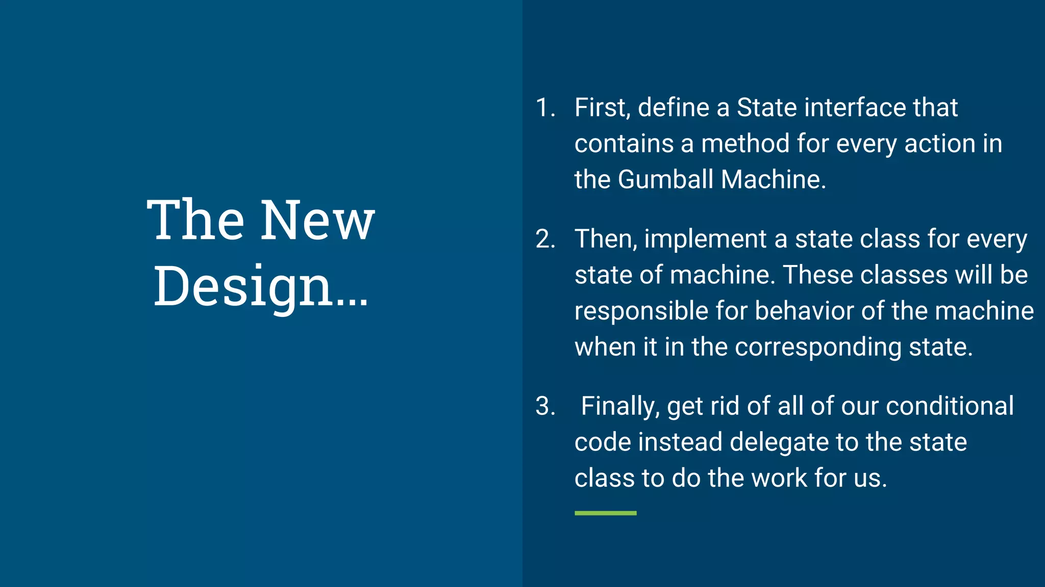 The New
Design…
1. First, define a State interface that
contains a method for every action in
the Gumball Machine.
2. Then, implement a state class for every
state of machine. These classes will be
responsible for behavior of the machine
when it in the corresponding state.
3. Finally, get rid of all of our conditional
code instead delegate to the state
class to do the work for us.
 
