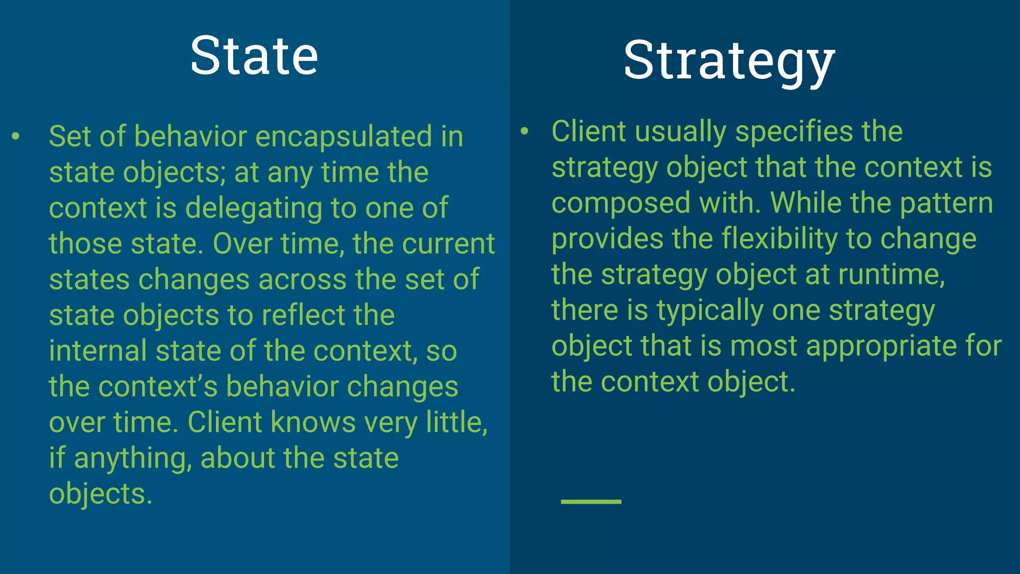 • Client usually specifies the
strategy object that the context is
composed with. While the pattern
provides the flexibility to change
the strategy object at runtime,
there is typically one strategy
object that is most appropriate for
the context object.
State
• Set of behavior encapsulated in
state objects; at any time the
context is delegating to one of
those state. Over time, the current
states changes across the set of
state objects to reflect the
internal state of the context, so
the context’s behavior changes
over time. Client knows very little,
if anything, about the state
objects.
Strategy
 