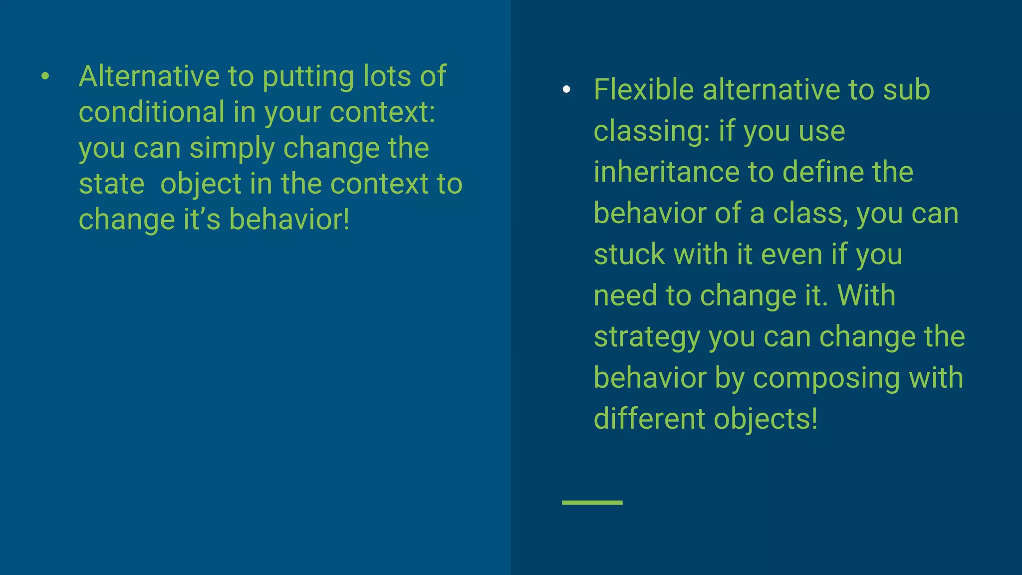 • Alternative to putting lots of
conditional in your context:
you can simply change the
state object in the context to
change it’s behavior!
• Flexible alternative to sub
classing: if you use
inheritance to define the
behavior of a class, you can
stuck with it even if you
need to change it. With
strategy you can change the
behavior by composing with
different objects!
 