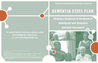 Alzheimer’s Disease and Related Disorders Commission




                                                                                                                                             Virginia’s Response to the Needs of
                                                                                                                                                  Individuals with Dementia
                                                                                                                                                       and their Caregivers
        To submit public comment, please e-mail
              dementia@vda.virginia.gov
              or visit www.alzpossible.org




(Photographs on cover courtesy of Ray Moore and the Mountain Empire Older Citizens, Inc.)

From top left, clockwise:

VINADA BRICKEY AND HUSBAND, MACK BRICKEY, WEBER CITY —“I am grateful for each day with my wife and would not trade this
experience for anything. There could be no greater love than my love for her.” —Mack Brickey

MARY SCHAUER AND MOTHER, INA DUFF, PENNINGTON GAP —“My mother is my best friend.” —Mary Schauer

ALBERTA MITCHELL AND MOTHER, ILLINOISE MITCHELL, BIG STONE GAP — “This experience has afforded me an opportunity to do
for my mother and give back to her for all she has done for me in my life. It makes me feel so blessed to have her for a mother, she is so
precious to me!” —Alberta Mitchell
 