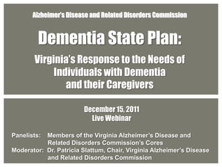 Alzheimer’s Disease and Related Disorders Commission


         Dementia State Plan:
       Virginia’s Response to the Needs of
            Individuals with Dementia
               and their Caregivers

                        December 15, 2011
                          Live Webinar

Panelists: Members of the Virginia Alzheimer’s Disease and
           Related Disorders Commission’s Cores
Moderator: Dr. Patricia Slattum, Chair, Virginia Alzheimer’s Disease
           and Related Disorders Commission
 