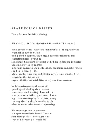 S T A T E P O L I C Y B R I E F S
Tools for Arts Decision Making
WHY SHOULD GOVERNMENT SUPPORT THE ARTS?
State governments today face monumental challenges: record-
breaking budget shortfalls,
rising unemployment, widespread home foreclosures and
escalating needs for public
assistance. States are wrestling with these immediate pressures
while also trying to address
long-term concerns about education, economic competitiveness
and health care. All the
while, public managers and elected officials must uphold the
principles that taxpayers
expect: thrift, accountability, equity and transparency.
In this environment, all areas of
spending—including the arts—are
under increased scrutiny. Lawmakers
may question whether government has a
legitimate role to play in the arts or may
ask why the arts should receive funds
when so many other needs are pressing.
We encourage you to welcome
dialogue about these issues. The 40-
year history of state arts agencies
proves that when policymakers
 
