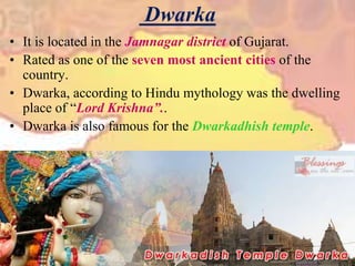 DwarkaIt is located in the Jamnagar district of Gujarat.Rated as one of the seven most ancient cities of the country.Dwarka, according to Hindu mythology was the dwelling place of “Lord Krishna”..Dwarka is also famous for the Dwarkadhish temple.