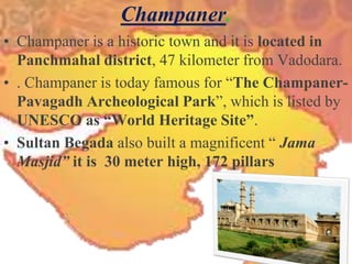 Champaner.Champaner is a historic town and it is located in Panchmahal district, 47 kilometer from Vadodara.. Champaner is today famous for “The Champaner-Pavagadh Archeological Park”, which is listed by UNESCO as “World Heritage Site”.Sultan Begada also built a magnificent “ Jama Masjid” it is  30 meter high, 172 pillars