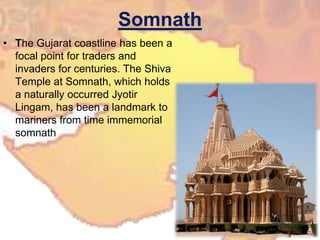 SomnathThe Gujarat coastline has been a focal point for traders and invaders for centuries. The Shiva Temple at Somnath, which holds a naturally occurred Jyotir Lingam, has been a landmark to mariners from time immemorial somnath