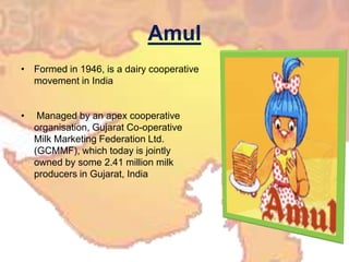 AmulFormed in 1946, is a dairy cooperative movement in India Managed by an apex cooperative organisation, Gujarat Co-operative Milk Marketing Federation Ltd. (GCMMF), which today is jointly owned by some 2.41 million milk producers in Gujarat, India