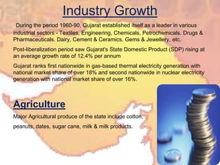 Industry GrowthDuring the period 1960-90, Gujarat established itself as a leader in various industrial sectors - Textiles, Engineering, Chemicals, Petrochemicals. Drugs & Pharmaceuticals. Dairy, Cement & Ceramics. Gems & Jewellery, etc.Post-liberalization period saw Gujarat's State Domestic Product (SDP) rising at an average growth rate of 12.4% per annum  Gujarat ranks first nationwide in gas-based thermal electricity generation with national market share of over 18% and second nationwide in nuclear electricity generation with national market share of over 16%.AgricultureMajor Agricultural produce of the state include cotton, peanuts, dates, sugar cane, milk & milk products. 