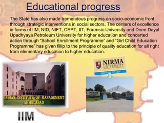 Educational progressThe State has also made tremendous progress on socio-economic front through strategic interventions in social sectors. The centers of excellence in forms of IIM, NID, NIFT, CEPT, IIT, Forensic University and DeenDayalUpadhyaya Petroleum University for higher education and concerted action through “School Enrollment Programme” and “Girl Child Education Programme” has given fillip to the principle of quality education for all right from elementary education to higher education.IIM