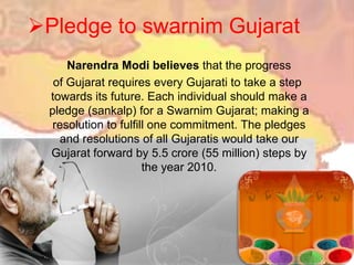 Pledge to swarnim GujaratNarendraModi believes that the progress    of Gujarat requires every Gujarati to take a step towards its future. Each individual should make a pledge (sankalp) for a Swarnim Gujarat; making a resolution to fulfill one commitment. The pledges and resolutions of all Gujaratis would take our Gujarat forward by 5.5 crore (55 million) steps by the year 2010.