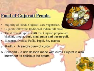 Food of Gujarati People.Majority of Hindu Gujarati’s are vegetarian.Gujarati follow the traditional Indian full meal .The different type of rotlithat Gujarati prepare are bhakhri, thepla, puri, maalpuda and puran-poli.Khaman, Dhokla, Fafda, Papdi, SevmamraKadhi -   A savory curry of curds 