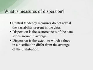 What is measures of dispersion? 
 Central tendency measures do not reveal 
the variability present in the data. 
 Dispersion is the scatteredness of the data 
series around it average. 
 Dispersion is the extent to which values 
in a distribution differ from the average 
of the distribution. 
 
