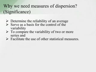 Why we need measures of dispersion? 
(Significance) 
 Determine the reliability of an average 
 Serve as a basis for the control of the 
variability 
 To compare the variability of two or more 
series and 
 Facilitate the use of other statistical measures. 
 