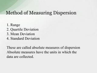 Method of Measuring Dispersion 
1. Range 
2. Quartile Deviation 
3. Mean Deviation 
4. Standard Deviation 
These are called absolute measures of dispersion 
Absolute measures have the units in which the 
data are collected. 
 