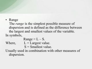 • Range 
The range is the simplest possible measure of 
dispersion and is defined as the difference between 
the largest and smallest values of the variable. 
In symbols, 
Range = L – S. 
Where, L = Largest value. 
S = Smallest value. 
Usually used in combination with other measures of 
dispersion. 
 